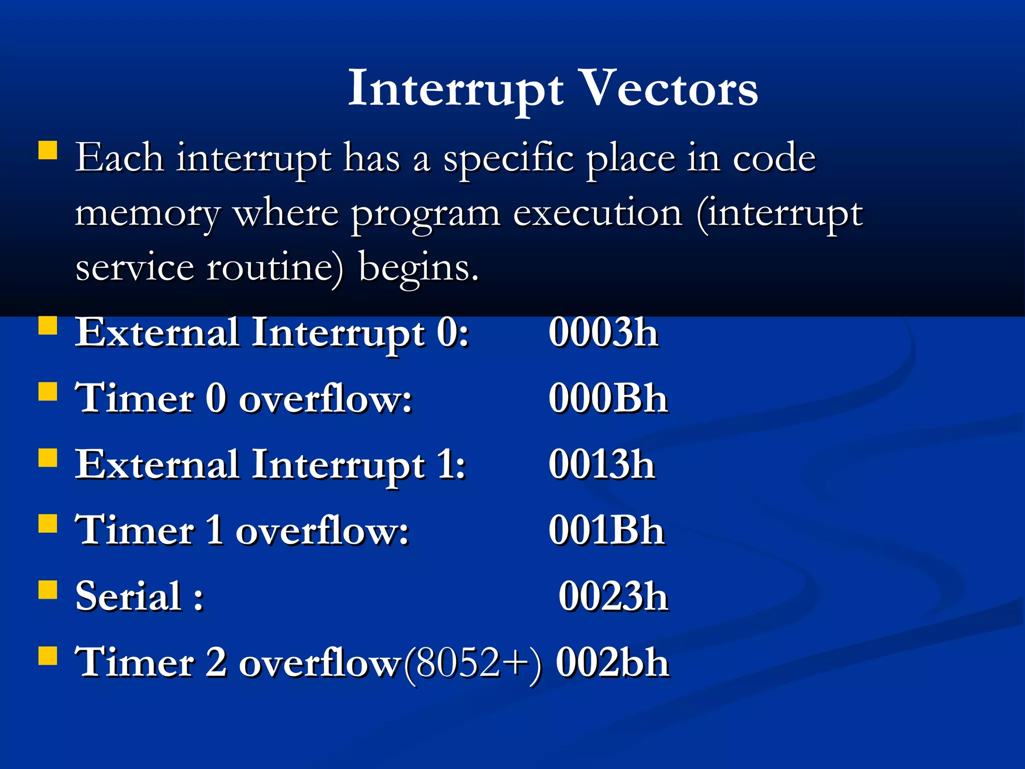  Each interrupt has a specific place in codeEach interrupt has a specific place in code
memory where program execution (interruptmemory where program execution (interrupt
service routine) begins.service routine) begins.
 External Interrupt 0:External Interrupt 0: 0003h0003h
 Timer 0 overflow:Timer 0 overflow: 000Bh000Bh
 External Interrupt 1:External Interrupt 1: 0013h0013h
 Timer 1 overflow:Timer 1 overflow: 001Bh001Bh
 Serial : 0023hSerial : 0023h
 Timer 2 overflowTimer 2 overflow(8052+)(8052+) 002bh002bh
Interrupt Vectors
 