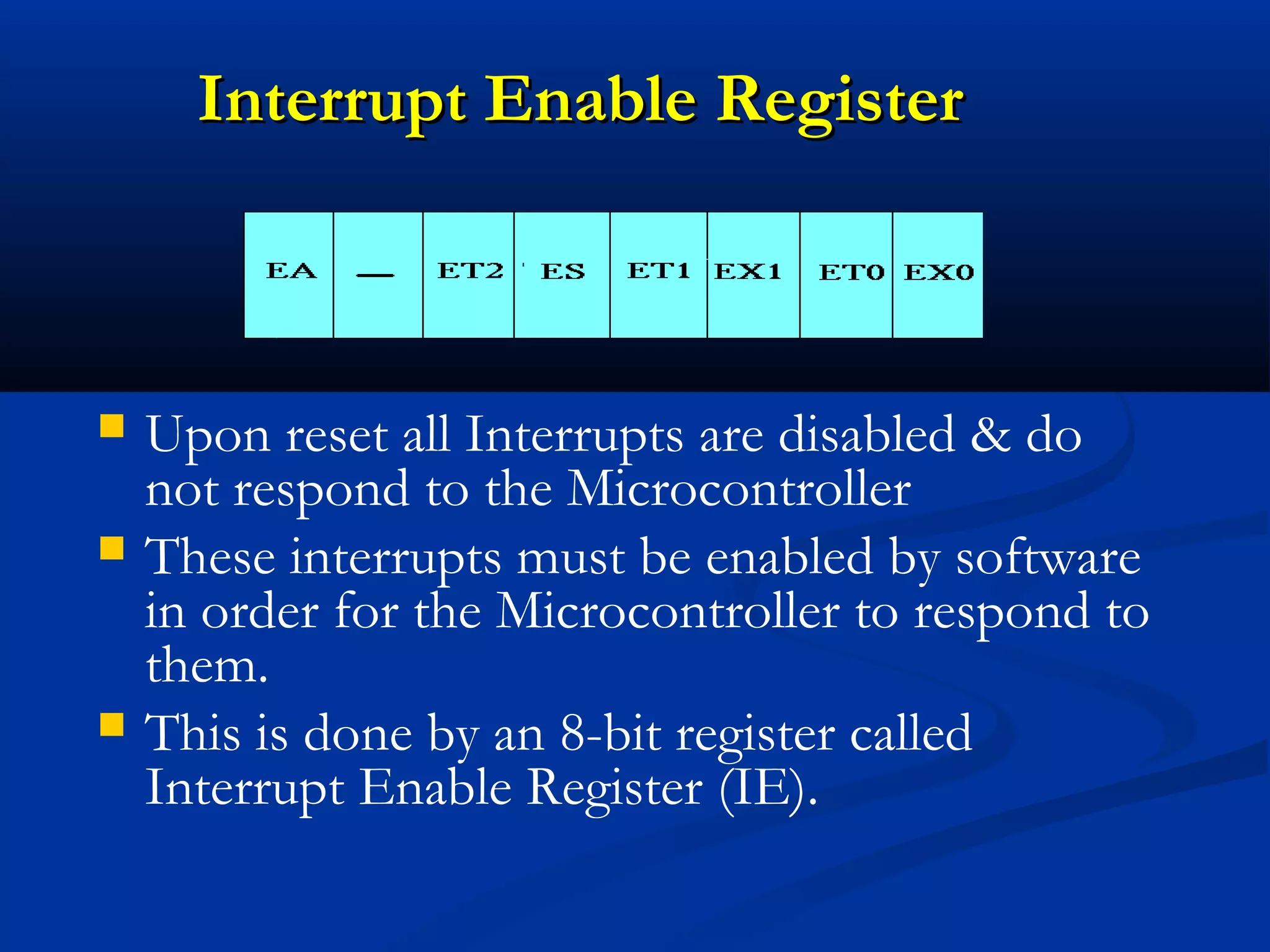 Interrupt Enable RegisterInterrupt Enable Register
 Upon reset all Interrupts are disabled & do
not respond to the Microcontroller
 These interrupts must be enabled by software
in order for the Microcontroller to respond to
them.
 This is done by an 8-bit register called
Interrupt Enable Register (IE).
 