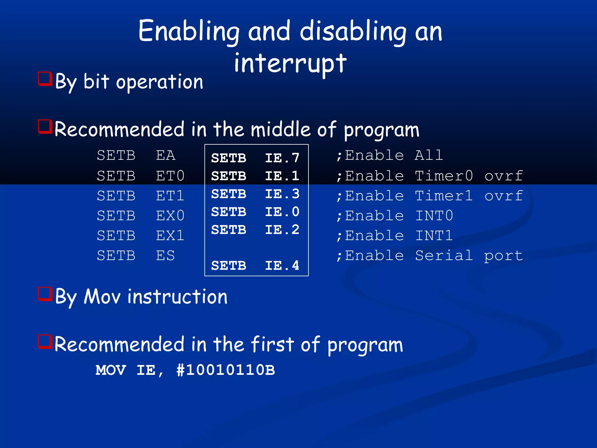 Enabling and disabling an
interrupt
By bit operation
Recommended in the middle of program
SETB EA ;Enable All
SETB ET0 ;Enable Timer0 ovrf
SETB ET1 ;Enable Timer1 ovrf
SETB EX0 ;Enable INT0
SETB EX1 ;Enable INT1
SETB ES ;Enable Serial port
By Mov instruction
Recommended in the first of program
MOV IE, #10010110B
SETB IE.7
SETB IE.1
SETB IE.3
SETB IE.0
SETB IE.2
SETB IE.4
 