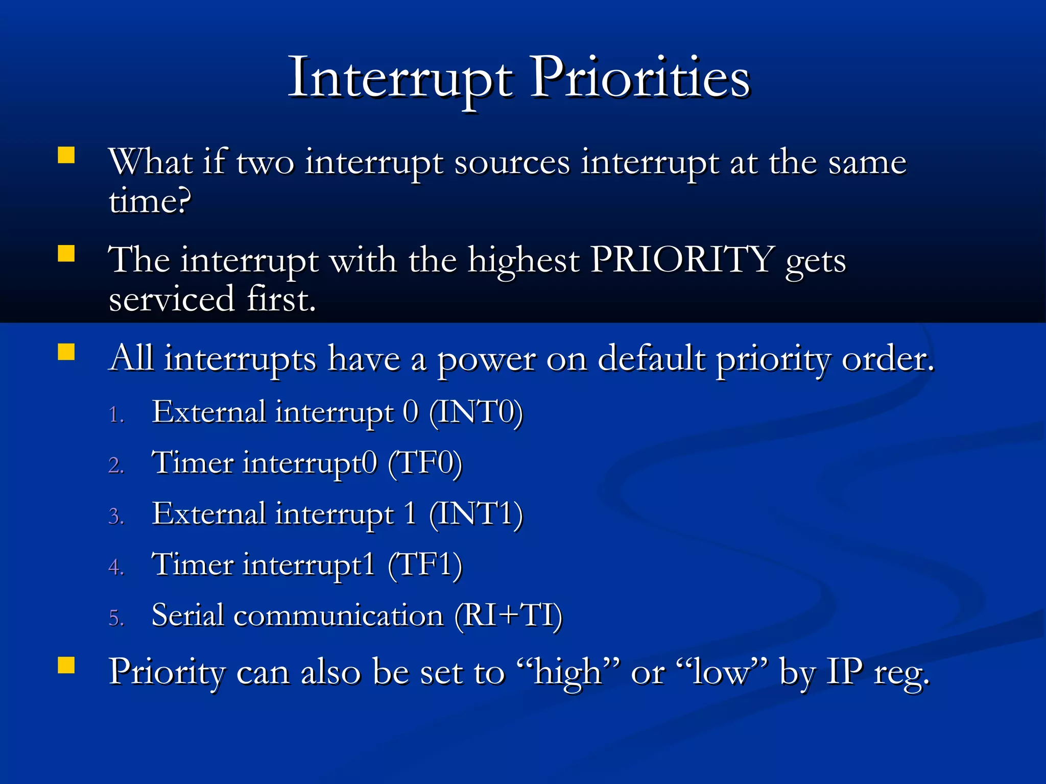  What if two interrupt sources interrupt at the sameWhat if two interrupt sources interrupt at the same
time?time?
 The interrupt with the highest PRIORITY getsThe interrupt with the highest PRIORITY gets
serviced first.serviced first.
 All interrupts have a power on default priority order.All interrupts have a power on default priority order.
1.1. External interrupt 0 (INT0)External interrupt 0 (INT0)
2.2. Timer interrupt0 (TF0)Timer interrupt0 (TF0)
3.3. External interrupt 1 (INT1)External interrupt 1 (INT1)
4.4. Timer interrupt1 (TF1)Timer interrupt1 (TF1)
5.5. Serial communication (RI+TI)Serial communication (RI+TI)
 Priority can also be set to “high” or “low” by IP reg.Priority can also be set to “high” or “low” by IP reg.
Interrupt PrioritiesInterrupt Priorities
 