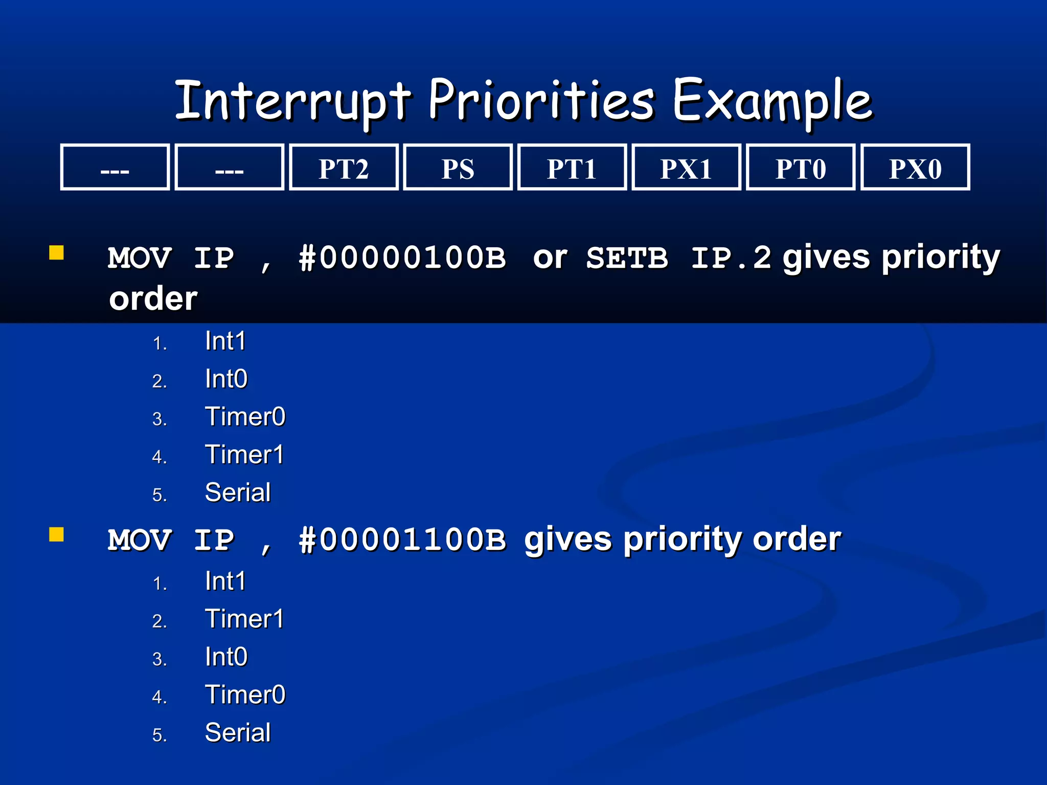 Interrupt Priorities ExampleInterrupt Priorities Example
 MOV IP , #00000100BMOV IP , #00000100B oror SETB IP.2SETB IP.2 gives prioritygives priority
orderorder
1.1. Int1Int1
2.2. Int0Int0
3.3. Timer0Timer0
4.4. Timer1Timer1
5.5. SerialSerial
 MOV IP , #00001100BMOV IP , #00001100B gives priority ordergives priority order
1.1. Int1Int1
2.2. Timer1Timer1
3.3. Int0Int0
4.4. Timer0Timer0
5.5. SerialSerial
--- PX0PT0PX1PT1PSPT2---
 