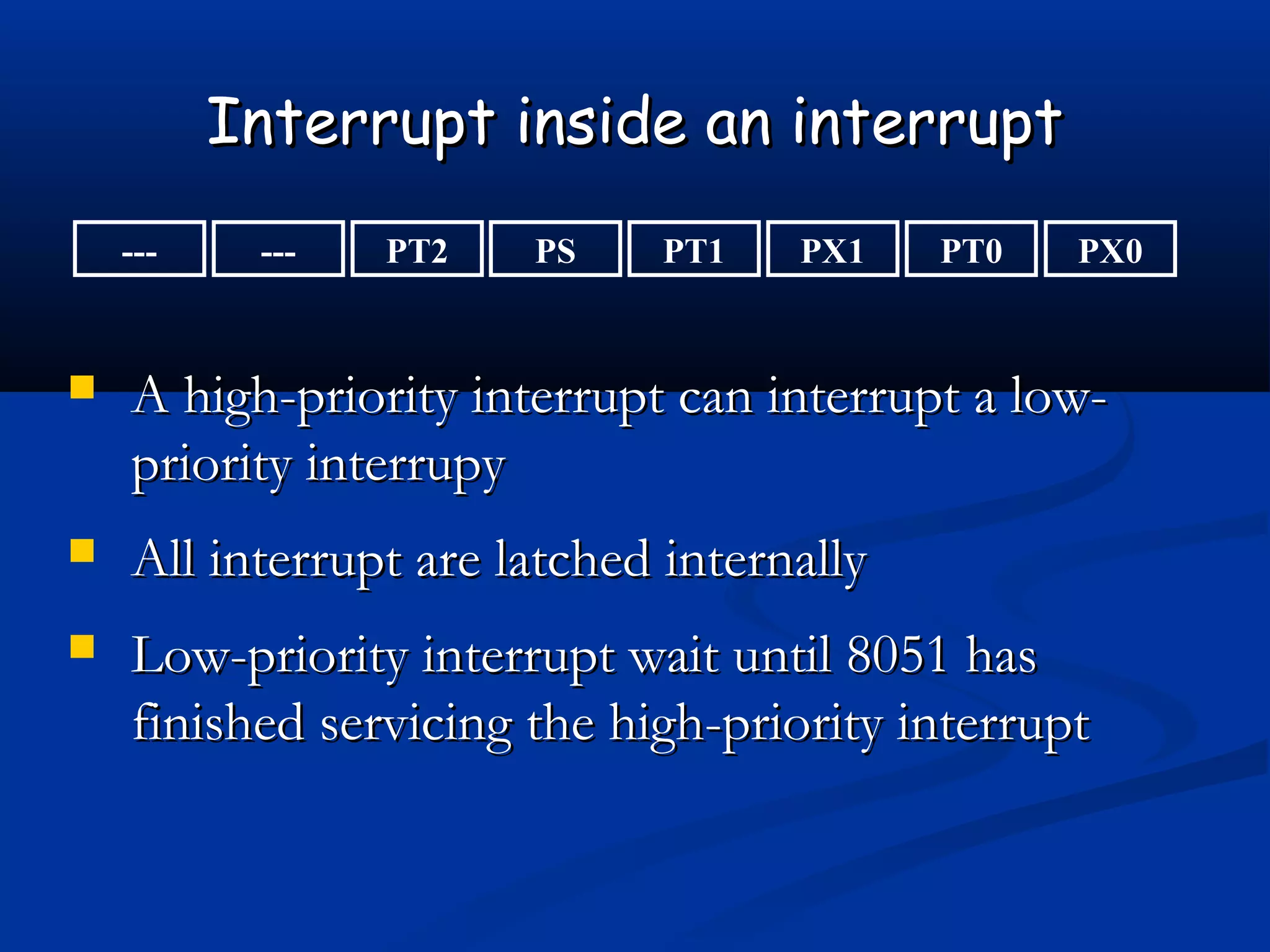 Interrupt inside an interruptInterrupt inside an interrupt
--- PX0PT0PX1PT1PSPT2---
 A high-priority interrupt can interrupt a low-A high-priority interrupt can interrupt a low-
priority interrupypriority interrupy
 All interrupt are latched internallyAll interrupt are latched internally
 Low-priority interrupt wait until 8051 hasLow-priority interrupt wait until 8051 has
finished servicing the high-priority interruptfinished servicing the high-priority interrupt
 