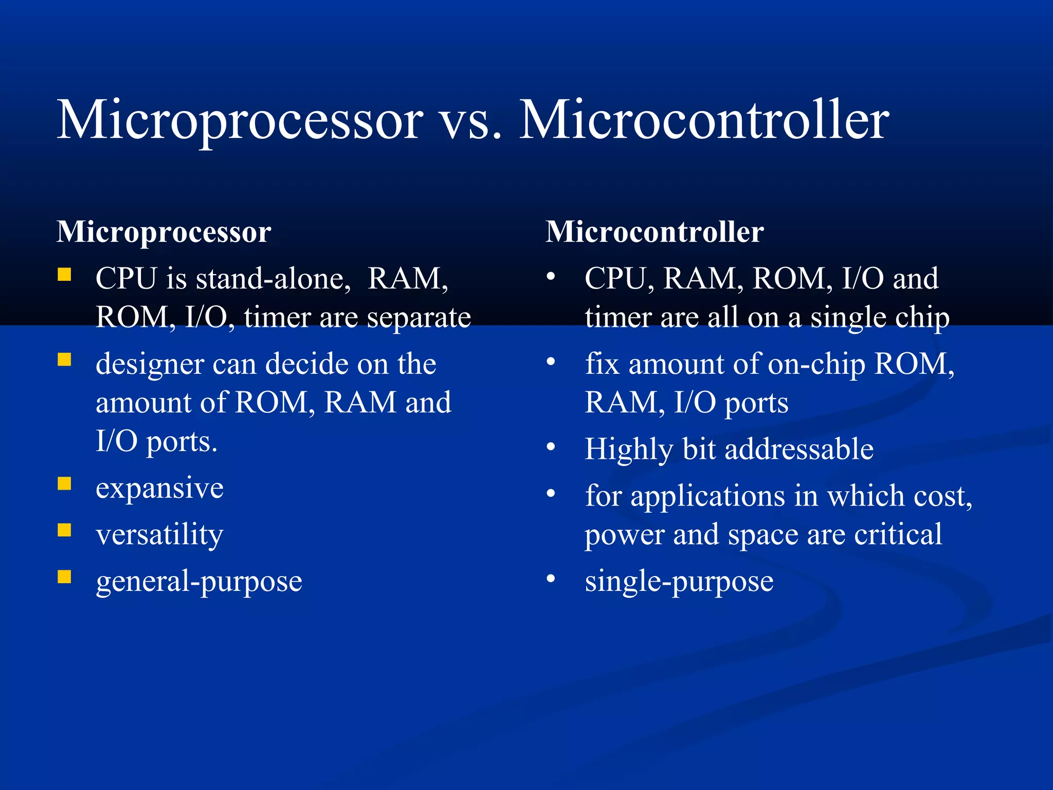Microprocessor
 CPU is stand-alone, RAM,
ROM, I/O, timer are separate
 designer can decide on the
amount of ROM, RAM and
I/O ports.
 expansive
 versatility
 general-purpose
Microcontroller
• CPU, RAM, ROM, I/O and
timer are all on a single chip
• fix amount of on-chip ROM,
RAM, I/O ports
• Highly bit addressable
• for applications in which cost,
power and space are critical
• single-purpose
Microprocessor vs. Microcontroller
 