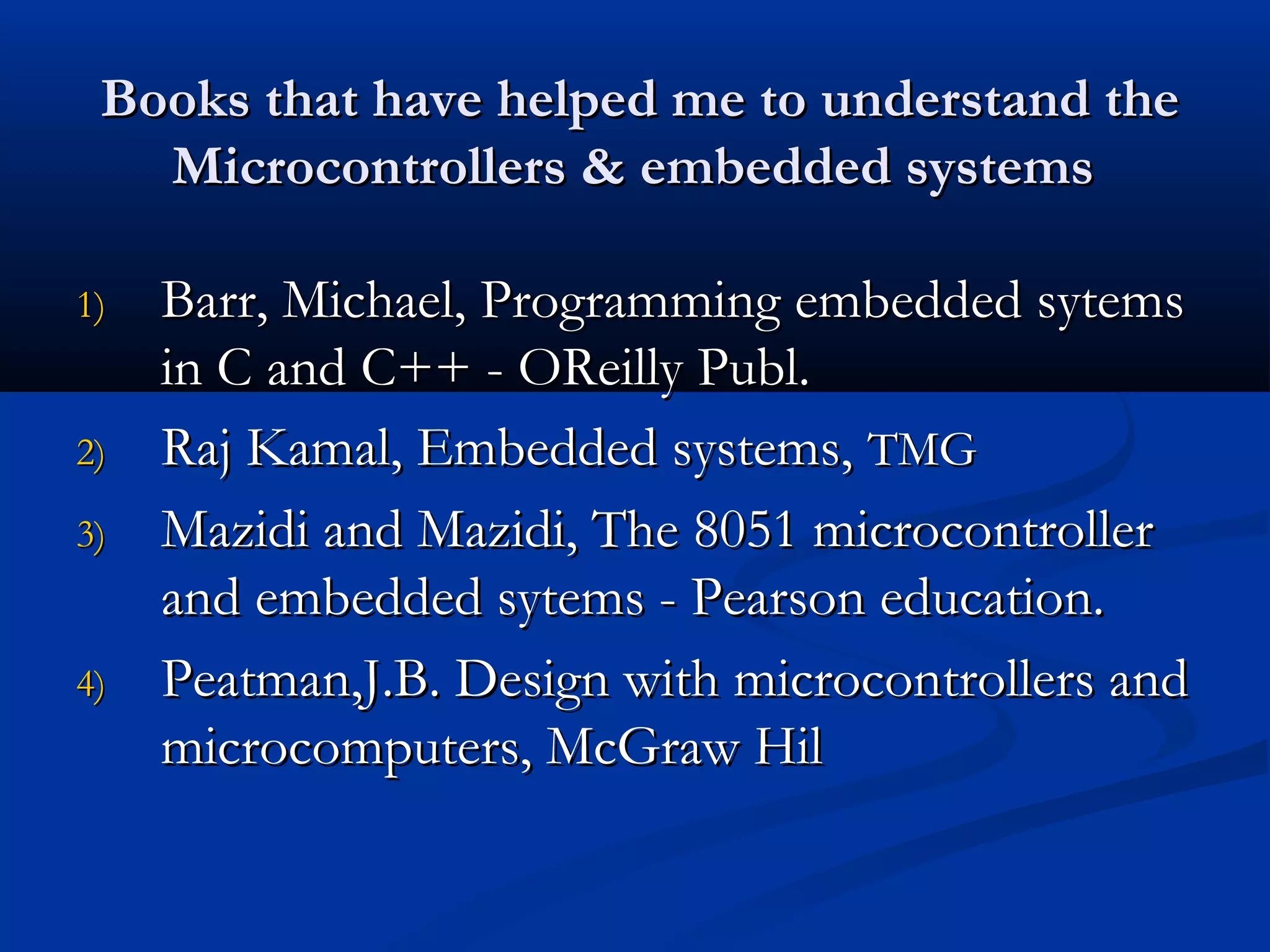 Books that have helped me to understand theBooks that have helped me to understand the
Microcontrollers & embedded systemsMicrocontrollers & embedded systems
1)1) Barr, Michael, Programming embedded sytemsBarr, Michael, Programming embedded sytems
in C and C++ - OReilly Publ.in C and C++ - OReilly Publ.
2)2) Raj Kamal, Embedded systems,Raj Kamal, Embedded systems, TMGTMG
3)3) Mazidi and Mazidi, The 8051 microcontrollerMazidi and Mazidi, The 8051 microcontroller
and embedded sytems - Pearson education.and embedded sytems - Pearson education.
4)4) Peatman,J.B. Design with microcontrollers andPeatman,J.B. Design with microcontrollers and
microcomputers, McGraw Hilmicrocomputers, McGraw Hil
 