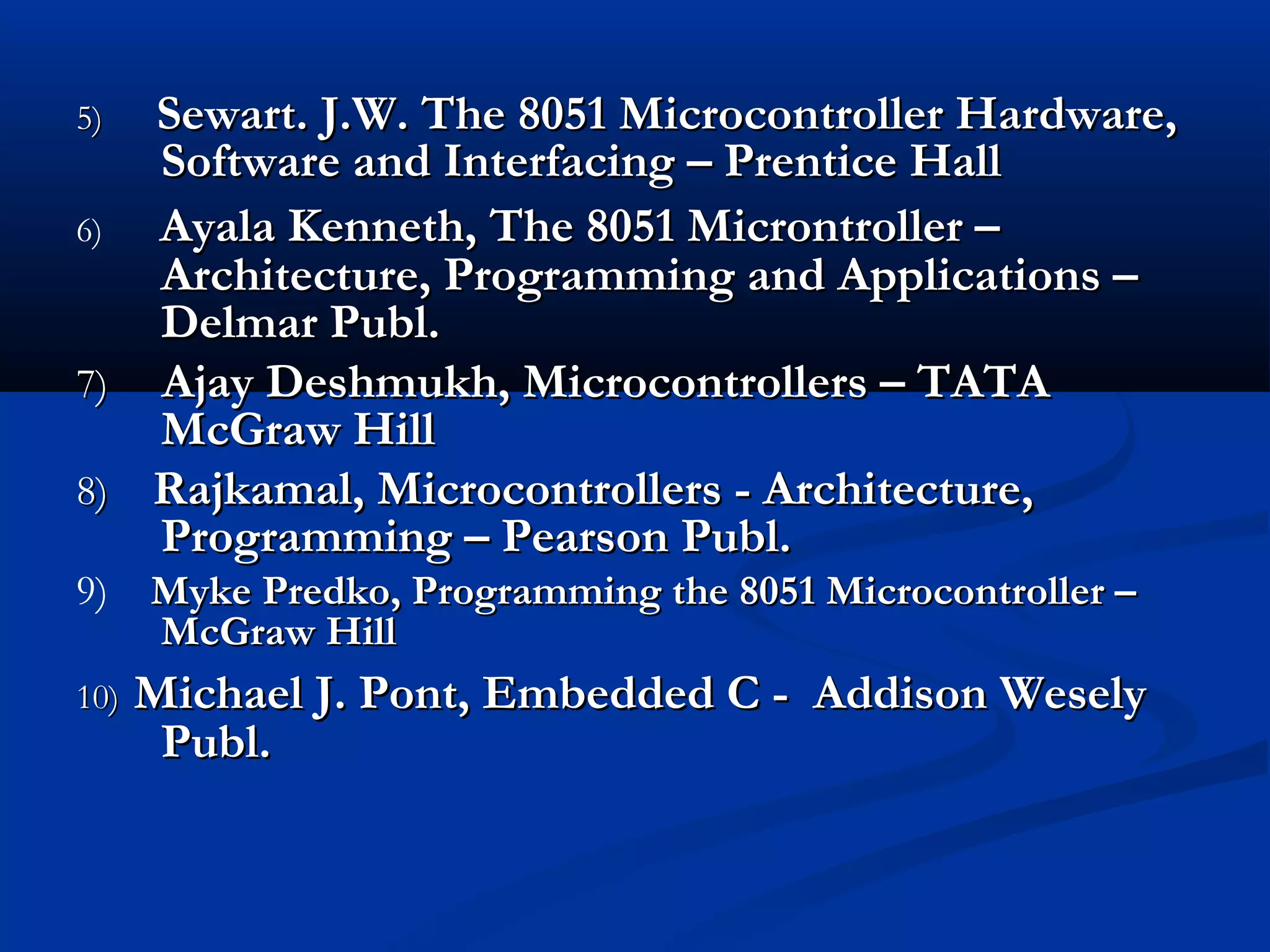 5)5) Sewart. J.W. The 8051 Microcontroller Hardware,Sewart. J.W. The 8051 Microcontroller Hardware,
Software and Interfacing – Prentice HallSoftware and Interfacing – Prentice Hall
6) Ayala Kenneth, The 8051 Microntroller –Ayala Kenneth, The 8051 Microntroller –
Architecture, Programming and Applications –Architecture, Programming and Applications –
Delmar Publ.Delmar Publ.
7)7) Ajay Deshmukh, Microcontrollers – TATAAjay Deshmukh, Microcontrollers – TATA
McGraw HillMcGraw Hill
8)8) Rajkamal, Microcontrollers - Architecture,Rajkamal, Microcontrollers - Architecture,
Programming – Pearson Publ.Programming – Pearson Publ.
9) Myke Predko, Programming the 8051 Microcontroller –Myke Predko, Programming the 8051 Microcontroller –
McGraw HillMcGraw Hill
10)10) Michael J. Pont, Embedded C - Addison WeselyMichael J. Pont, Embedded C - Addison Wesely
Publ.Publ.
 