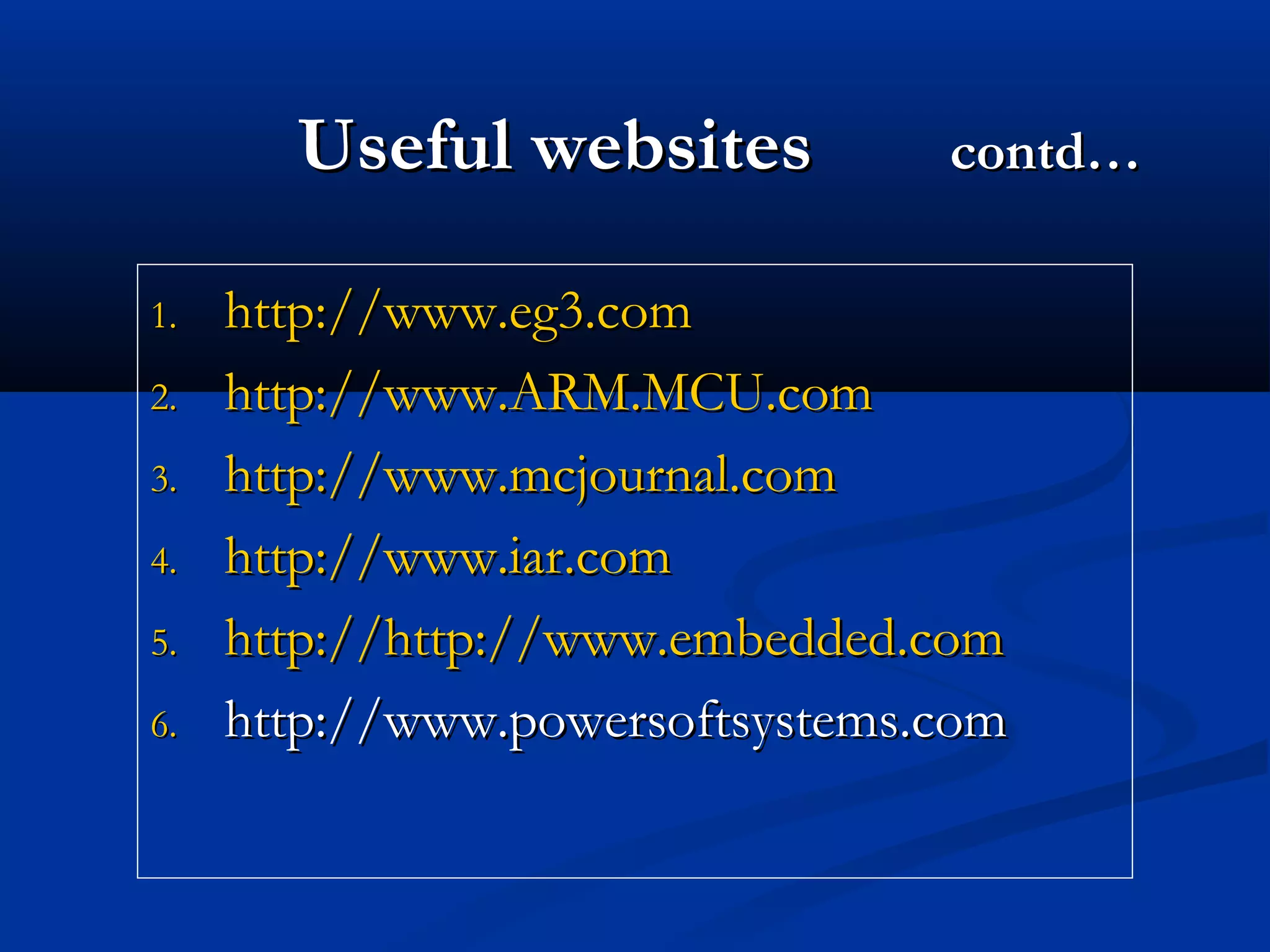 Useful websitesUseful websites contd…contd…
1.1. http://www.eg3.comhttp://www.eg3.com
2.2. http://www.ARM.MCU.comhttp://www.ARM.MCU.com
3.3. http://www.mcjournal.comhttp://www.mcjournal.com
4.4. http://www.iar.comhttp://www.iar.com
5.5. http://http://http://www.embedded.comhttp://www.embedded.com
6.6. http://www.powersoftsystems.comhttp://www.powersoftsystems.com
 