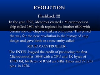 EVOLUTIONEVOLUTION
Flashback !!!!Flashback !!!!
In the year 1976, Motorola created a MicroprocessorIn the year 1976, Motorola created a Microprocessor
chip called 6801 which replaced its brother 6800 withchip called 6801 which replaced its brother 6800 with
certain add-on chips to make a computer. This pavedcertain add-on chips to make a computer. This paved
the way for the new revolution in the history of chipthe way for the new revolution in the history of chip
design and gave birth to a new entity calleddesign and gave birth to a new entity called
MICROCONTROLLER.MICROCONTROLLER.
The INTEL bagged the credit of producing the firstThe INTEL bagged the credit of producing the first
Microcontroller 8048 with a CPU and 1K bytes ofMicrocontroller 8048 with a CPU and 1K bytes of
EPROM, 64 Bytes of RAM an 8-Bit Timer and 27 I/OEPROM, 64 Bytes of RAM an 8-Bit Timer and 27 I/O
pins in 1976.pins in 1976.
 