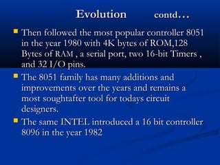 EvolutionEvolution contdcontd……
 Then followed the most popular controller 8051Then followed the most popular controller 8051
in the year 1980 with 4K bytes of ROM,128in the year 1980 with 4K bytes of ROM,128
Bytes ofBytes of RAMRAM , a serial port, two 16-bit Timers ,, a serial port, two 16-bit Timers ,
and 32 I/O pins.and 32 I/O pins.
 The 8051 family has many additions andThe 8051 family has many additions and
improvements over the years and remains aimprovements over the years and remains a
most soughtafter tool for todays circuitmost soughtafter tool for todays circuit
designers.designers.
 The same INTEL introduced a 16 bit controllerThe same INTEL introduced a 16 bit controller
8096 in the year 19828096 in the year 1982
 
