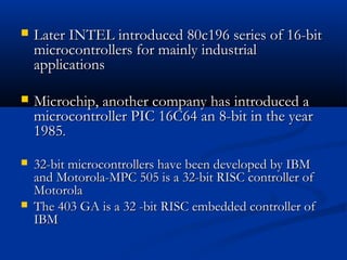  Later INTEL introduced 80c196 series of 16-bitLater INTEL introduced 80c196 series of 16-bit
microcontrollers for mainly industrialmicrocontrollers for mainly industrial
applicationsapplications
 Microchip, another company has introduced aMicrochip, another company has introduced a
microcontroller PIC 16C64 an 8-bit in the yearmicrocontroller PIC 16C64 an 8-bit in the year
19851985..
 32-bit microcontrollers have been developed by IBM32-bit microcontrollers have been developed by IBM
and Motorola-MPC 505 is a 32-bit RISC controller ofand Motorola-MPC 505 is a 32-bit RISC controller of
MotorolaMotorola
 The 403 GA is a 32 -bit RISC embedded controller ofThe 403 GA is a 32 -bit RISC embedded controller of
IBMIBM
 