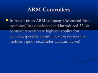ARM ControllersARM Controllers
 In recent times ARM company (Advanced RiscIn recent times ARM company (Advanced Risc
machines) has developed and introduced 32 bitmachines) has developed and introduced 32 bit
controllers which are highend applicationcontrollers which are highend application
devices,especially communication devices likedevices,especially communication devices like
mobiles , ipods etc..(Refer www.arm.com)mobiles , ipods etc..(Refer www.arm.com)
 