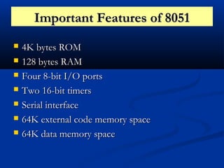 Important Features of 8051Important Features of 8051
 4K bytes ROM4K bytes ROM
 128 bytes RAM128 bytes RAM
 Four 8-bit I/O portsFour 8-bit I/O ports
 Two 16-bit timersTwo 16-bit timers
 Serial interfaceSerial interface
 64K external code memory space64K external code memory space
 64K data memory space64K data memory space
 
