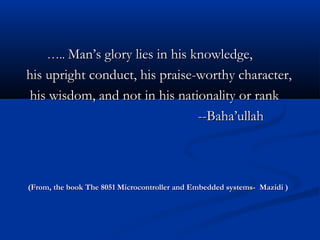 …….... Man’s glory lies in his knowledge,Man’s glory lies in his knowledge,
his upright conduct, his praise-worthy character,his upright conduct, his praise-worthy character,
his wisdom, and not in his nationality or rankhis wisdom, and not in his nationality or rank
--Baha’ullah--Baha’ullah
(From, the book The 8051 Microcontroller and Embedded systems- Mazidi )(From, the book The 8051 Microcontroller and Embedded systems- Mazidi )
 