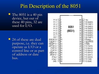 Pin Description of the 8051Pin Description of the 8051
 The 8051 is a 40 pinThe 8051 is a 40 pin
device, but out ofdevice, but out of
these 40 pins, 32 arethese 40 pins, 32 are
used for I/O.used for I/O.
 24 of these are dual24 of these are dual
purpose, i.e. they canpurpose, i.e. they can
operate as I/O or aoperate as I/O or a
control line or as partcontrol line or as part
of address or dateof address or date
bus.bus.
 