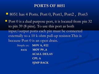 PORTS OF 8051PORTS OF 8051
 8051 has 4 Ports. Port 0, Port1, Port2 , Port38051 has 4 Ports. Port 0, Port1, Port2 , Port3
 Port 0 is a dual purpose port, it is located from pin 32Port 0 is a dual purpose port, it is located from pin 32
to pin 39 (8 pins). To use this port as bothto pin 39 (8 pins). To use this port as both
input/output ports each pin must be connectedinput/output ports each pin must be connected
externally to a 10 k ohm pull-up resistor.This isexternally to a 10 k ohm pull-up resistor.This is
because Port 0 is an open drain.because Port 0 is an open drain.
Simple ex:Simple ex: MOV A, #22MOV A, #22
BACKBACK MOV P0 ,AP0 ,A
ACALL DELAYACALL DELAY
CPL ACPL A
SJMP BACKSJMP BACK
 
