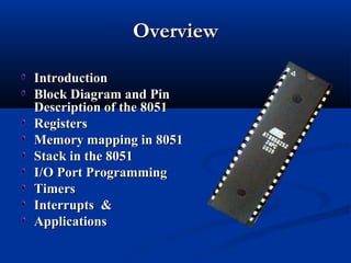 OverviewOverview
IntroductionIntroduction
Block Diagram andBlock Diagram and PinPin
Description of the 8051Description of the 8051
RegistersRegisters
Memory mapping in 8051Memory mapping in 8051
Stack in the 8051Stack in the 8051
I/O Port ProgrammingI/O Port Programming
TimersTimers
Interrupts &Interrupts &
ApplicationsApplications
 
