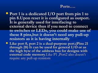  Port 1 is a dedicated I/O port from pin 1 to
pin 8.Upon reset it is configured as outport.
It is generally used for interfacing to
external device thus if you need to connect
to switches or LEDs, you could make use of
these 8 pins,but it doesn’t need any pull-up
resistors as it is having internally
 Like port 0, port 2 is a dual-purpose port.(Pins 21Like port 0, port 2 is a dual-purpose port.(Pins 21
through 28) It can be used for general I/O or asthrough 28) It can be used for general I/O or as
the high byte of the address bus for designs withthe high byte of the address bus for designs with
external code memoryexternal code memory.Like P1 ,Port2 also doesn’t.Like P1 ,Port2 also doesn’t
require any pull-up resistorsrequire any pull-up resistors
Ports….Ports….
 