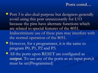 Ports contd…Ports contd…
 Port 3 is also dual purpose but designers generallyPort 3 is also dual purpose but designers generally
avoid using this port unnecessarily for I/Oavoid using this port unnecessarily for I/O
because the pins have alternate functions whichbecause the pins have alternate functions which
are related to special features of the 8051.are related to special features of the 8051.
Indiscriminate use of these pins may interfere withIndiscriminate use of these pins may interfere with
the normal operation of the 8051.the normal operation of the 8051.
 However, for a programmer, it is the same to
program P0, P1, P2 and P3.
 All the ports upon RESET are configured as
output. To use any of the ports as an input port,it
must be set(Programmed)
 