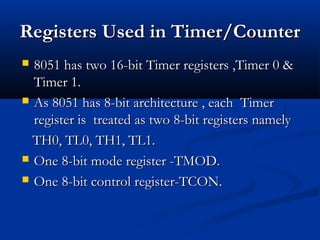 RegistersRegisters Used in Timer/CounterUsed in Timer/Counter
 8051 has two 16-bit Timer registers ,Timer 0 &8051 has two 16-bit Timer registers ,Timer 0 &
Timer 1.Timer 1.
 As 8051 has 8-bit architecture , each TimerAs 8051 has 8-bit architecture , each Timer
register is treated as two 8-bit registers namelyregister is treated as two 8-bit registers namely
TH0, TL0, TH1, TL1.TH0, TL0, TH1, TL1.
 One 8-bit mode register -TMOD.One 8-bit mode register -TMOD.
 One 8-bit control register-TCON.One 8-bit control register-TCON.
 