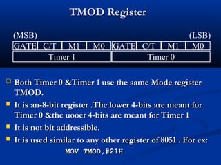 TMOD RegisterTMOD Register
 Both Timer 0 &Timer 1 use the same Mode registerBoth Timer 0 &Timer 1 use the same Mode register
TMOD.TMOD.
 It is an-8-bit register .The lower 4-bits are meant forIt is an-8-bit register .The lower 4-bits are meant for
Timer 0 &the uooer 4-bits are meant for Timer 1Timer 0 &the uooer 4-bits are meant for Timer 1
 It is not bit addressible.It is not bit addressible.
 It is used similar to any other register of 8051 . For ex:It is used similar to any other register of 8051 . For ex:
MOV TMOD,#21HMOV TMOD,#21H
GATE C/T M1 M0 GATE C/T M1 M0
Timer 1 Timer 0
(MSB) (LSB)
 