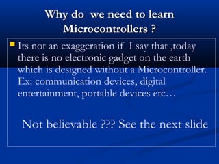  Its not an exaggeration if I say that ,today
there is no electronic gadget on the earth
which is designed without a Microcontroller.
Ex: communication devices, digital
entertainment, portable devices etc…
Not believable ??? See the next slide
Why do we need to learnWhy do we need to learn
Microcontrollers ?Microcontrollers ?
 