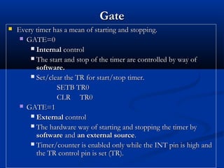 GateGate
 Every timer has a mean of starting and stopping.Every timer has a mean of starting and stopping.
 GATE=0GATE=0
 InternalInternal controlcontrol
 The start and stop of the timer are controlled by way ofThe start and stop of the timer are controlled by way of
software.software.
 Set/clear the TR for start/stop timer.Set/clear the TR for start/stop timer.
SETB TR0SETB TR0
CLR TR0CLR TR0
 GATE=1GATE=1
 ExternalExternal controlcontrol
 The hardware way of starting and stopping the timer byThe hardware way of starting and stopping the timer by
softwaresoftware andand an external sourcean external source..
 Timer/counter is enabled only while the INT pin is high andTimer/counter is enabled only while the INT pin is high and
the TR control pin is set (TR).the TR control pin is set (TR).
 