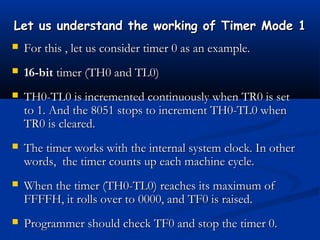 Let us understand the working of Timer Mode 1Let us understand the working of Timer Mode 1
 For this , let us consider timer 0 as an example.For this , let us consider timer 0 as an example.
 16-bit16-bit timer (TH0 and TL0)timer (TH0 and TL0)
 TH0-TL0 is incremented continuously when TR0 is setTH0-TL0 is incremented continuously when TR0 is set
to 1. And the 8051 stops to increment TH0-TL0 whento 1. And the 8051 stops to increment TH0-TL0 when
TR0 is cleared.TR0 is cleared.
 The timer works with the internal system clock. In otherThe timer works with the internal system clock. In other
words, the timer counts up each machine cycle.words, the timer counts up each machine cycle.
 When the timer (TH0-TL0) reaches its maximum ofWhen the timer (TH0-TL0) reaches its maximum of
FFFFH, it rolls over to 0000, and TF0 is raised.FFFFH, it rolls over to 0000, and TF0 is raised.
 Programmer should check TF0 and stop the timer 0.Programmer should check TF0 and stop the timer 0.
 