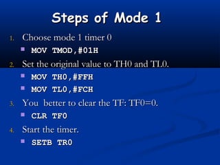 Steps of Mode 1Steps of Mode 1
1.1. Choose mode 1 timer 0Choose mode 1 timer 0
 MOV TMOD,#01HMOV TMOD,#01H
2.2. Set the original value to TH0 and TL0.Set the original value to TH0 and TL0.
 MOV TH0,#FFHMOV TH0,#FFH
 MOV TL0,#FCHMOV TL0,#FCH
3.3. You better to clear the TF: TF0=0.You better to clear the TF: TF0=0.
 CLR TF0CLR TF0
4.4. Start the timer.Start the timer.
 SETB TR0SETB TR0
 