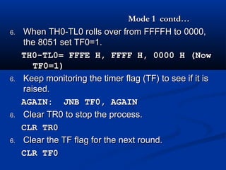 Mode 1 contd…Mode 1 contd…
6.6. When TH0-TL0 rolls over from FFFFH toWhen TH0-TL0 rolls over from FFFFH to 0000,0000,
the 8051 set TF0=1.the 8051 set TF0=1.
TH0-TL0= FFFE H, FFFF H, 0000 H (NowTH0-TL0= FFFE H, FFFF H, 0000 H (Now
TF0=1)TF0=1)
6.6. Keep monitoring the timer flag )TF) to see if it isKeep monitoring the timer flag )TF) to see if it is
raised.raised.
AGAIN: JNB TF0, AGAINAGAIN: JNB TF0, AGAIN
6.6. Clear TR0 to stop the process.Clear TR0 to stop the process.
CLR TR0CLR TR0
6.6. Clear the TF flag for the next round.Clear the TF flag for the next round.
CLR TF0CLR TF0
 
