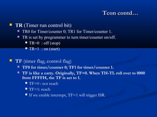 Tcon contd…Tcon contd…
 TR (Timer run control bit)
 TR0 for Timer/counter 0; TR1 for Timer/counter 1.
 TR is set by programmer to turn timer/counter on/off.
 TR=0 : off (stop)
 TR=1 : on (start)
 TF (timer flag, control flag)
 TF0 for timer/counter 0; TF1 for timer/counter 1.
 TF is like a carry. Originally, TF=0. When TH-TL roll over to 0000
from FFFFH, the TF is set to 1.
 TF=0 : not reach
 TF=1: reach
 If we enable interrupt, TF=1 will trigger ISR.
 
