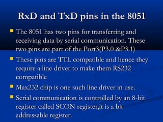 RxD and TxD pins in the 8051RxD and TxD pins in the 8051
 The 8051 has two pins for transferring andThe 8051 has two pins for transferring and
receiving data by serial communication. Thesereceiving data by serial communication. These
two pins are part of the Port3(P3.0 &P3.1)two pins are part of the Port3(P3.0 &P3.1)
 These pins are TTL compatible and hence theyThese pins are TTL compatible and hence they
require a line driver to make them RS232require a line driver to make them RS232
compatiblecompatible
 Max232 chip is one such line driver in use.Max232 chip is one such line driver in use.
 Serial communication is controlled by an 8-bitSerial communication is controlled by an 8-bit
register called SCON register,it is a bitregister called SCON register,it is a bit
addressable register.addressable register.
 