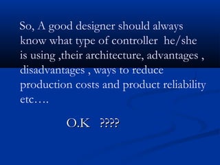 So, A good designer should always
know what type of controller he/she
is using ,their architecture, advantages ,
disadvantages , ways to reduce
production costs and product reliability
etc….
O.K ????O.K ????
 
