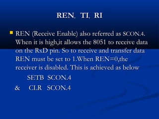 RENREN,, TITI,, RIRI
 REN (Receive Enable) also referred asREN (Receive Enable) also referred as SCON.4SCON.4..
When it is high,it allows the 8051 to receive dataWhen it is high,it allows the 8051 to receive data
on the RxD pin. So to receive and transfer dataon the RxD pin. So to receive and transfer data
REN must be set to 1.When REN=0,theREN must be set to 1.When REN=0,the
receiver is disabled. This is achieved as belowreceiver is disabled. This is achieved as below
SETB SCON.4SETB SCON.4
& CLR SCON.4& CLR SCON.4
 