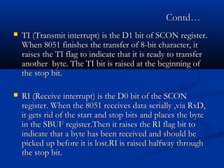 Contd…Contd…
 TI (Transmit interrupt) is the D1 bit of SCON register.TI (Transmit interrupt) is the D1 bit of SCON register.
When 8051 finishes the transfer of 8-bit character, itWhen 8051 finishes the transfer of 8-bit character, it
raises the TI flag to indicate that it is ready to transferraises the TI flag to indicate that it is ready to transfer
another byte. The TI bit is raised at the beginning ofanother byte. The TI bit is raised at the beginning of
the stop bit.the stop bit.
 RI (Receive interrupt) is the D0 bit of the SCONRI (Receive interrupt) is the D0 bit of the SCON
register. When the 8051 receives data serially ,via RxD,register. When the 8051 receives data serially ,via RxD,
it gets rid of the start and stop bits and places the byteit gets rid of the start and stop bits and places the byte
in the SBUF register.Then it raises the RI flag bit toin the SBUF register.Then it raises the RI flag bit to
indicate that a byte has been received and should beindicate that a byte has been received and should be
picked up before it is lost.RI is raised halfway throughpicked up before it is lost.RI is raised halfway through
the stop bit.the stop bit.
 