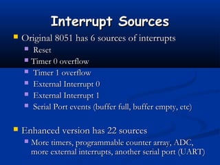 Interrupt SourcesInterrupt Sources
 Original 8051 has 6 sources of interruptsOriginal 8051 has 6 sources of interrupts
 ResetReset
 Timer 0 overflowTimer 0 overflow
 Timer 1 overflowTimer 1 overflow
 External Interrupt 0External Interrupt 0
 External Interrupt 1External Interrupt 1
 Serial Port events (buffer full, buffer empty, etc)Serial Port events (buffer full, buffer empty, etc)
 Enhanced version has 22 sourcesEnhanced version has 22 sources
 More timers, programmable counter array, ADC,More timers, programmable counter array, ADC,
more external interrupts, another serial port (UART)more external interrupts, another serial port (UART)
 
