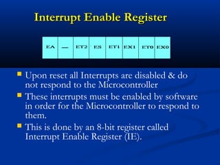 Interrupt Enable RegisterInterrupt Enable Register
 Upon reset all Interrupts are disabled & do
not respond to the Microcontroller
 These interrupts must be enabled by software
in order for the Microcontroller to respond to
them.
 This is done by an 8-bit register called
Interrupt Enable Register (IE).
 