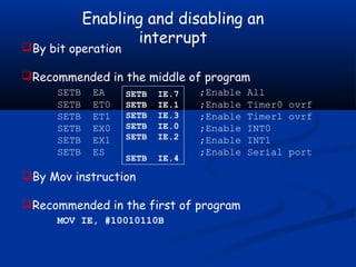 Enabling and disabling an
interrupt
By bit operation
Recommended in the middle of program
SETB EA ;Enable All
SETB ET0 ;Enable Timer0 ovrf
SETB ET1 ;Enable Timer1 ovrf
SETB EX0 ;Enable INT0
SETB EX1 ;Enable INT1
SETB ES ;Enable Serial port
By Mov instruction
Recommended in the first of program
MOV IE, #10010110B
SETB IE.7
SETB IE.1
SETB IE.3
SETB IE.0
SETB IE.2
SETB IE.4
 