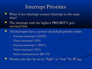 What if two interrupt sources interrupt at the sameWhat if two interrupt sources interrupt at the same
time?time?
 The interrupt with the highest PRIORITY getsThe interrupt with the highest PRIORITY gets
serviced first.serviced first.
 All interrupts have a power on default priority order.All interrupts have a power on default priority order.
1.1. External interrupt 0 (INT0)External interrupt 0 (INT0)
2.2. Timer interrupt0 (TF0)Timer interrupt0 (TF0)
3.3. External interrupt 1 (INT1)External interrupt 1 (INT1)
4.4. Timer interrupt1 (TF1)Timer interrupt1 (TF1)
5.5. Serial communication (RI+TI)Serial communication (RI+TI)
 Priority can also be set to “high” or “low” by IP reg.Priority can also be set to “high” or “low” by IP reg.
Interrupt PrioritiesInterrupt Priorities
 