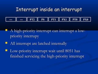 Interrupt inside an interruptInterrupt inside an interrupt
--- PX0PT0PX1PT1PSPT2---
 A high-priority interrupt can interrupt a low-A high-priority interrupt can interrupt a low-
priority interrupypriority interrupy
 All interrupt are latched internallyAll interrupt are latched internally
 Low-priority interrupt wait until 8051 hasLow-priority interrupt wait until 8051 has
finished servicing the high-priority interruptfinished servicing the high-priority interrupt
 