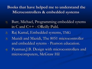Books that have helped me to understand theBooks that have helped me to understand the
Microcontrollers & embedded systemsMicrocontrollers & embedded systems
1)1) Barr, Michael, Programming embedded sytemsBarr, Michael, Programming embedded sytems
in C and C++ - OReilly Publ.in C and C++ - OReilly Publ.
2)2) Raj Kamal, Embedded systems,Raj Kamal, Embedded systems, TMGTMG
3)3) Mazidi and Mazidi, The 8051 microcontrollerMazidi and Mazidi, The 8051 microcontroller
and embedded sytems - Pearson education.and embedded sytems - Pearson education.
4)4) Peatman,J.B. Design with microcontrollers andPeatman,J.B. Design with microcontrollers and
microcomputers, McGraw Hilmicrocomputers, McGraw Hil
 