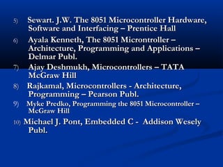 5)5) Sewart. J.W. The 8051 Microcontroller Hardware,Sewart. J.W. The 8051 Microcontroller Hardware,
Software and Interfacing – Prentice HallSoftware and Interfacing – Prentice Hall
6) Ayala Kenneth, The 8051 Microntroller –Ayala Kenneth, The 8051 Microntroller –
Architecture, Programming and Applications –Architecture, Programming and Applications –
Delmar Publ.Delmar Publ.
7)7) Ajay Deshmukh, Microcontrollers – TATAAjay Deshmukh, Microcontrollers – TATA
McGraw HillMcGraw Hill
8)8) Rajkamal, Microcontrollers - Architecture,Rajkamal, Microcontrollers - Architecture,
Programming – Pearson Publ.Programming – Pearson Publ.
9) Myke Predko, Programming the 8051 Microcontroller –Myke Predko, Programming the 8051 Microcontroller –
McGraw HillMcGraw Hill
10)10) Michael J. Pont, Embedded C - Addison WeselyMichael J. Pont, Embedded C - Addison Wesely
Publ.Publ.
 