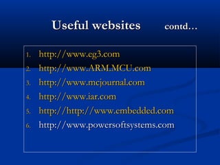 Useful websitesUseful websites contd…contd…
1.1. http://www.eg3.comhttp://www.eg3.com
2.2. http://www.ARM.MCU.comhttp://www.ARM.MCU.com
3.3. http://www.mcjournal.comhttp://www.mcjournal.com
4.4. http://www.iar.comhttp://www.iar.com
5.5. http://http://http://www.embedded.comhttp://www.embedded.com
6.6. http://www.powersoftsystems.comhttp://www.powersoftsystems.com
 