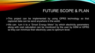 FUTURE SCOPE & PLAN
This project can be implemented by using GPRS technology so that
captured data can be send anywhere in the world.
We can turn it to a “Smart Energy Meter” by which electricity parameters
along with cost calculation can be monitored by the user by GSM or GPRS
so they can minimize their electricity uses to optimum level.
