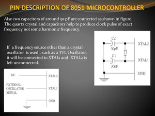 Also two capacitors of around 30 pF are connected as shown in figure.
The quartz crystal and capacitors help to produce clock pulse of exact
frequency not some harmonic frequency.
If a frequency source other than a crystal
oscillator is used , such as a TTL Oscillator,
it will be connected to XTAL1 and XTAL2 is
left unconnected.
PIN DESCRIPTION OF 8051 MICROCONTROLLER
 