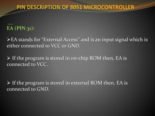 __
EA (PIN 31):
EA stands for “External Access” and is an input signal which is
either connected to VCC or GND.
 If the program is stored in on-chip ROM then, EA is
connected to VCC.
 If the program is stored in external ROM then, EA is
connected to GND.
 