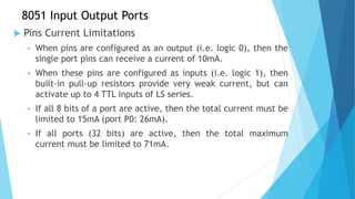 8051 Input Output Ports
 Pins Current Limitations
 When pins are configured as an output (i.e. logic 0), then the
single port pins can receive a current of 10mA.
 When these pins are configured as inputs (i.e. logic 1), then
built-in pull-up resistors provide very weak current, but can
activate up to 4 TTL inputs of LS series.
 If all 8 bits of a port are active, then the total current must be
limited to 15mA (port P0: 26mA).
 If all ports (32 bits) are active, then the total maximum
current must be limited to 71mA.
 