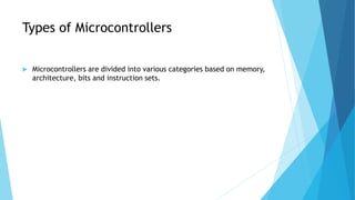 Types of Microcontrollers
 Microcontrollers are divided into various categories based on memory,
architecture, bits and instruction sets.
 
