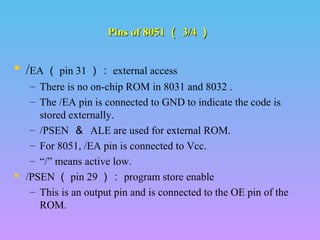 Pins of 8051 （ 3/4 ）

 /EA （ pin 31 ）： external access
– There is no on-chip ROM in 8031 and 8032 .
– The /EA pin is connected to GND to indicate the code is
stored externally.
– /PSEN ＆ ALE are used for external ROM.
– For 8051, /EA pin is connected to Vcc.
– “/” means active low.
 /PSEN （ pin 29 ）： program store enable
– This is an output pin and is connected to the OE pin of the
ROM.

 
