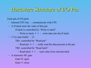 Hardware Structure of I/O Pin
 Each pin of I/O ports
– Internal CPU bus ： communicate with CPU
– A D latch store the value of this pin
 D latch is controlled by “Write to latch”
– Write to latch ＝ 1 ： write data into the D latch
– 2 Tri-state buffer ：
 TB1: controlled by “Read pin”
– Read pin ＝ 1 ： really read the data present at the pin
 TB2: controlled by “Read latch”
– Read latch ＝ 1 ： read value from internal latch
– A transistor M1 gate
 Gate=0: open
 Gate=1: close

 