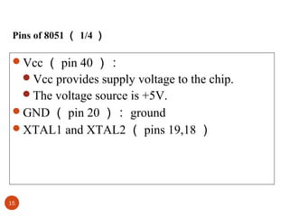 Pins of 8051 （ 1/4 ）

Vcc （ pin 40 ）：
Vcc provides supply voltage to the chip.
The voltage source is +5V.
GND （ pin 20 ）： ground
XTAL1 and XTAL2 （ pins 19,18 ）

15

 