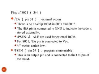 Pins of 8051 （ 3/4 ）

/EA （ pin 31 ）： external access
There is no on-chip ROM in 8031 and 8032 .
The /EA pin is connected to GND to indicate the code is

stored externally.
/PSEN ＆ ALE are used for external ROM.
For 8051, /EA pin is connected to Vcc.
“/” means active low.
 /PSEN （ pin 29 ）： program store enable
This is an output pin and is connected to the OE pin of
the ROM.
19

 